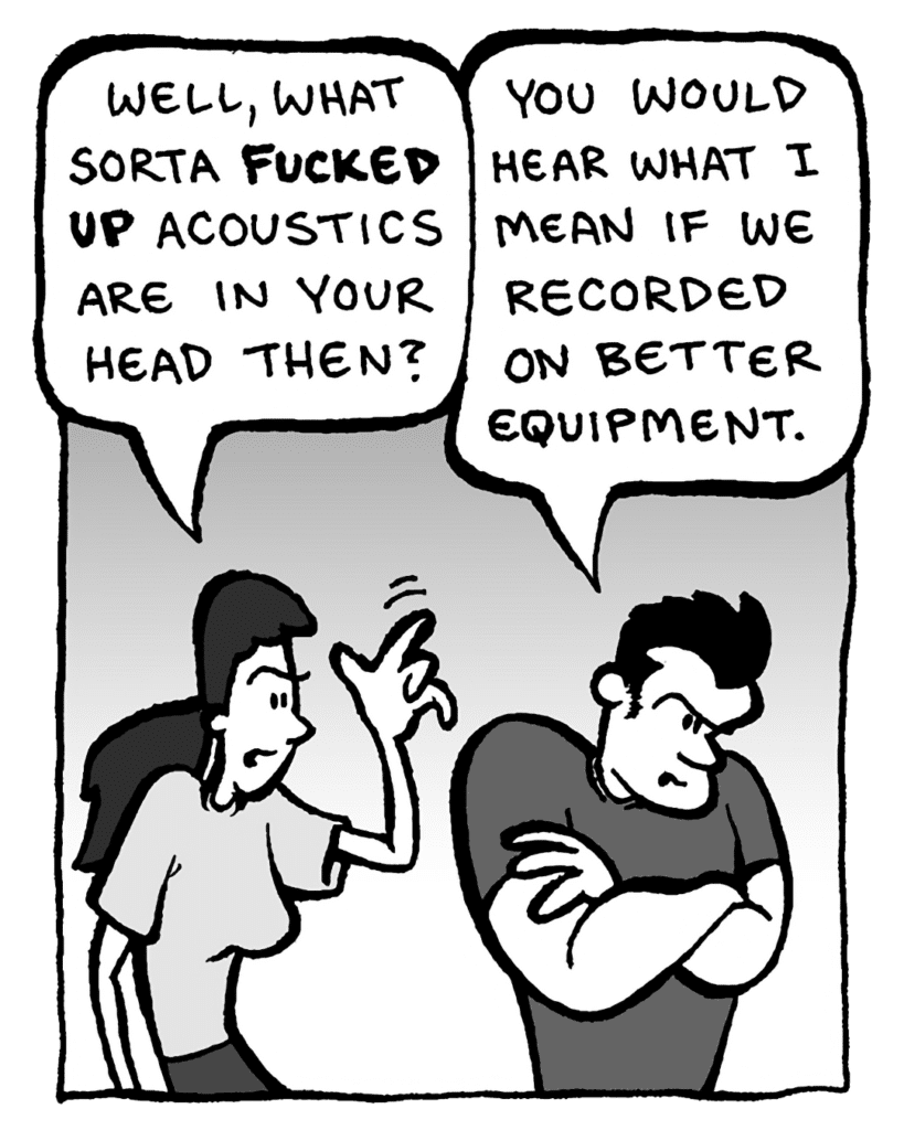 RONI: Well, what sort of fucked up acoustics are in your head then?
JOHN: You would hear what I mean if we recorded on better equipment.