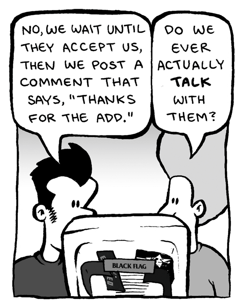JOHN: No, we wait until they accept us, then we post a comment that says, "Thanks for the add."
DAN: Do we ever actually talk with them?