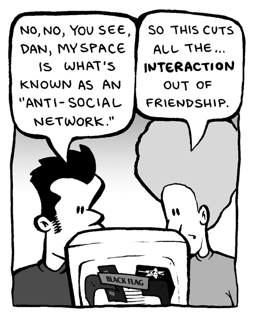 JOHN: No, no, you see, Dan, MySpace is what's known as an "anti-social network".
DAN: So this cuts all the... interaction out of friendship.