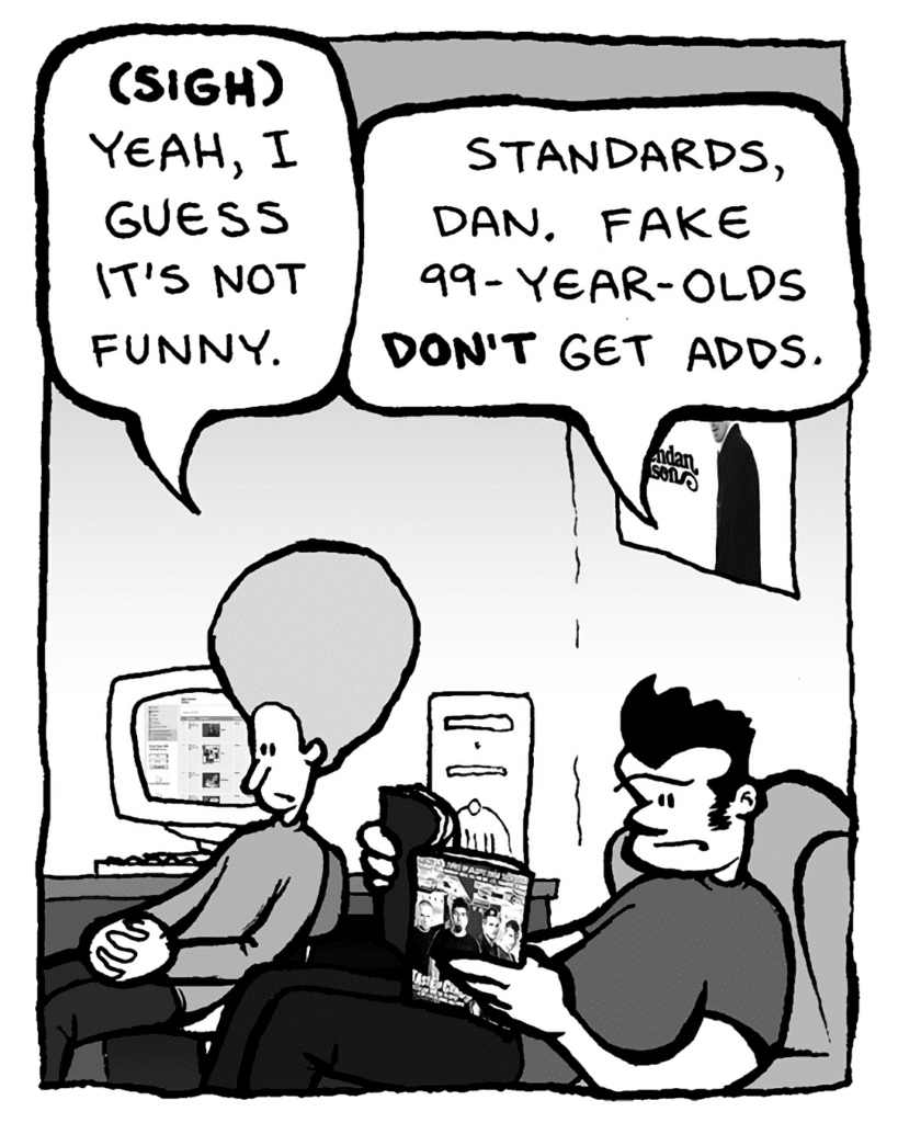 DAN: (sigh) Yeah, I guess it's not funny.
JOHN: Standards, Dan. Fake 99-year-olds don't get adds.