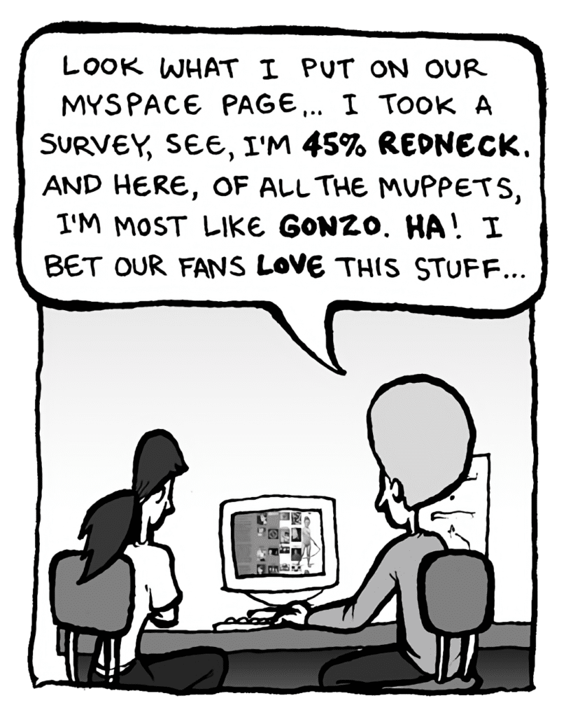 DAN: Look what I put on our MySpace page.... I took a survey, see, I'm 45% redneck. And, here, of all the Muppets, I'm most like Gonzo. Ha! I bet our fans love this stuff....