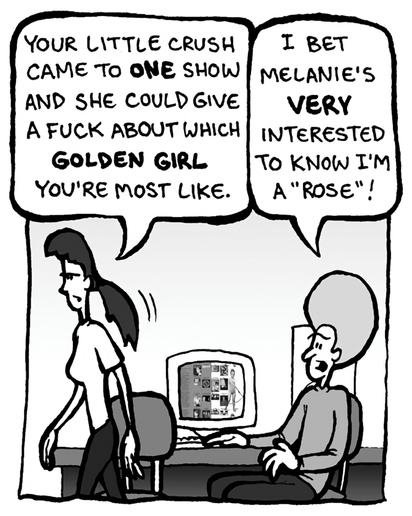 RONI: Your little crush came to ONE show. And she could give a fuck about which Golden Girl you're most like.
DAN: I bet Melanie's very interested to know I'm a "Rose"!