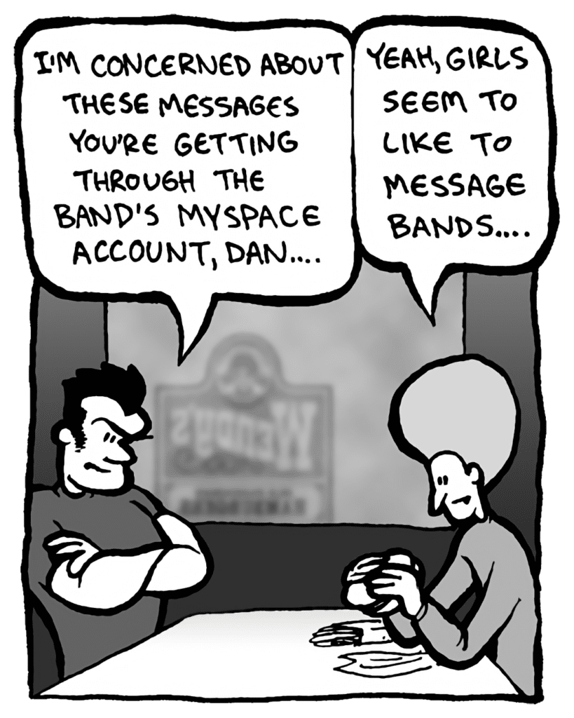 JOHN: I'm concerned about these messages you're getting through the band's MySpace account, Dan.
DAN: Yeah, girls seem to like to message bands....