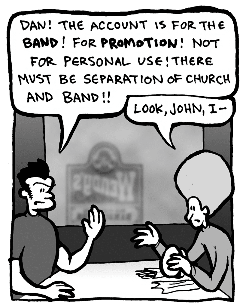 JOHN: Dan! The account is for the band! For promotion! Not for personal use! There must be separation of church and band!
DAN: Look, John, I--