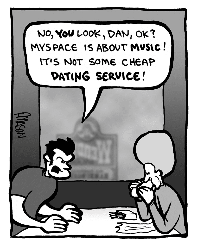 JOHN: No, YOU look, Dan, OK? MySpace is about music! It's not some cheap dating service!