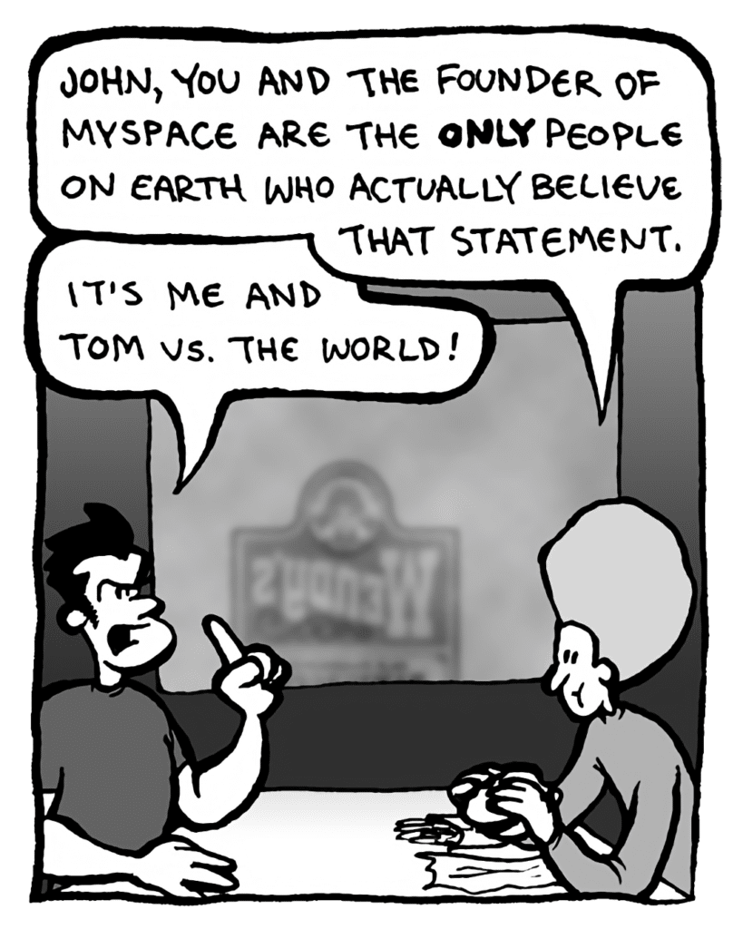 DAN: John, you and the founder of MySpace are the only people on earth who actually believe that statement.
JOHN: It's me and Tom vs. the world!