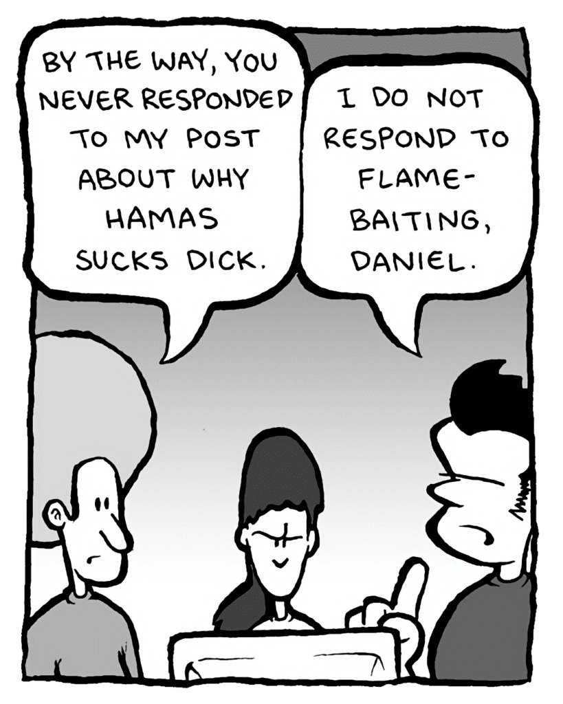 DAN: By the way, you never responded to my post about why Hamas sucks dick.
JOHN: I do not respond to flame-baiting, Daniel....