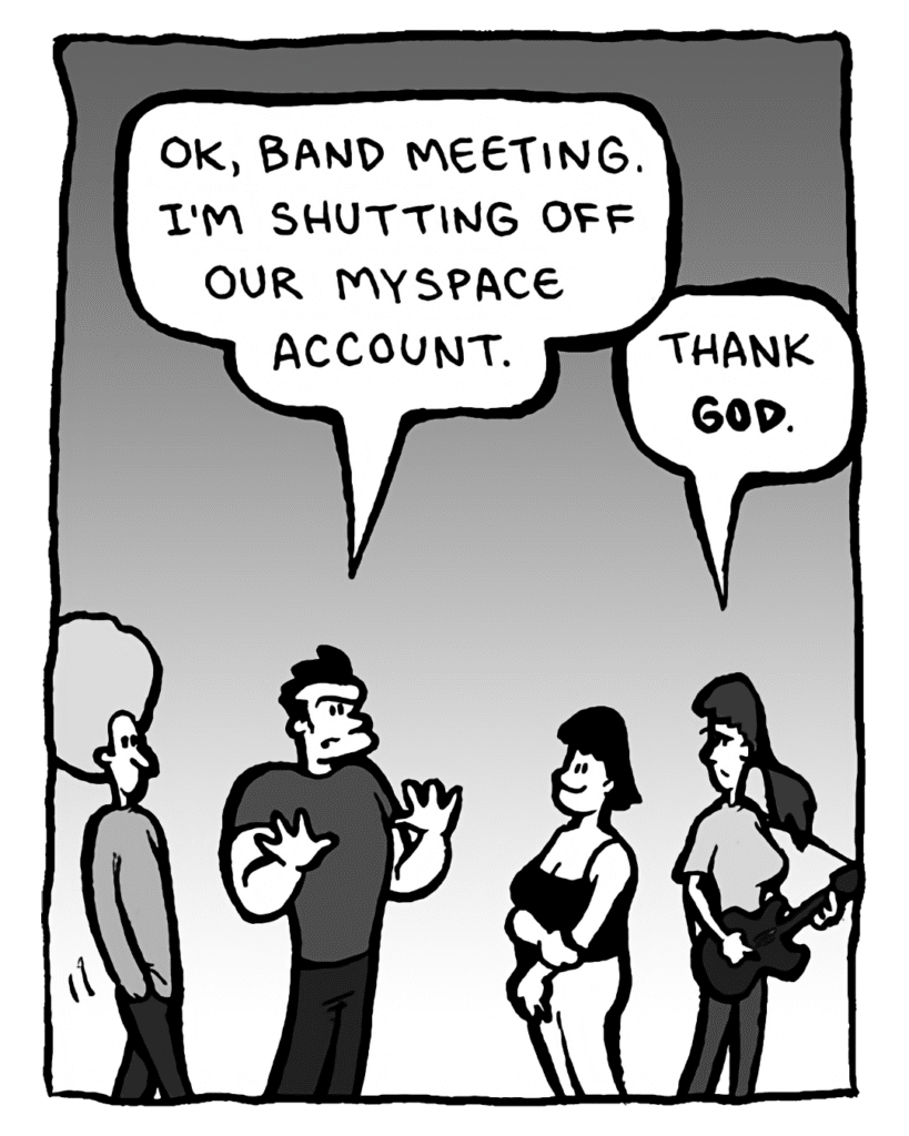 JOHN: OK, band meeting. I'm shutting off our MySpace account.
RONI: Thank GOD.