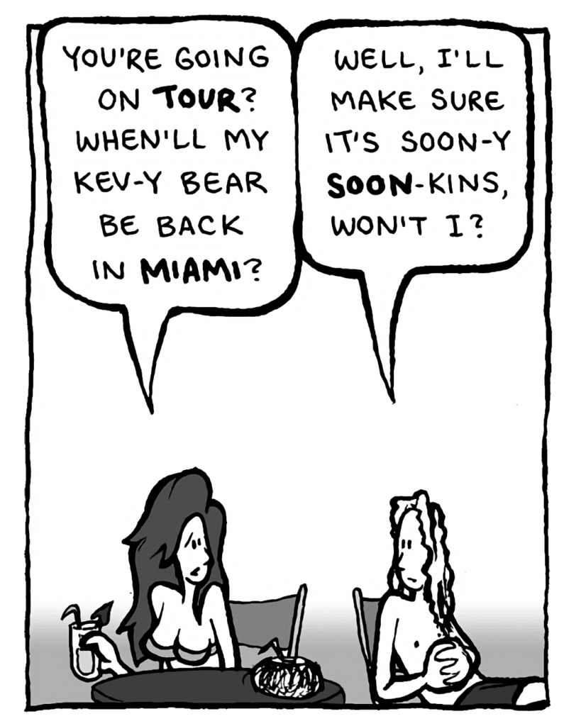 STEPHANIE: You're going on TOUR? When'll my Kev-y Bear be back in Miami?
KEVIN EDO: Well, I'll make sure it's soon-y soon-kins, won't I?