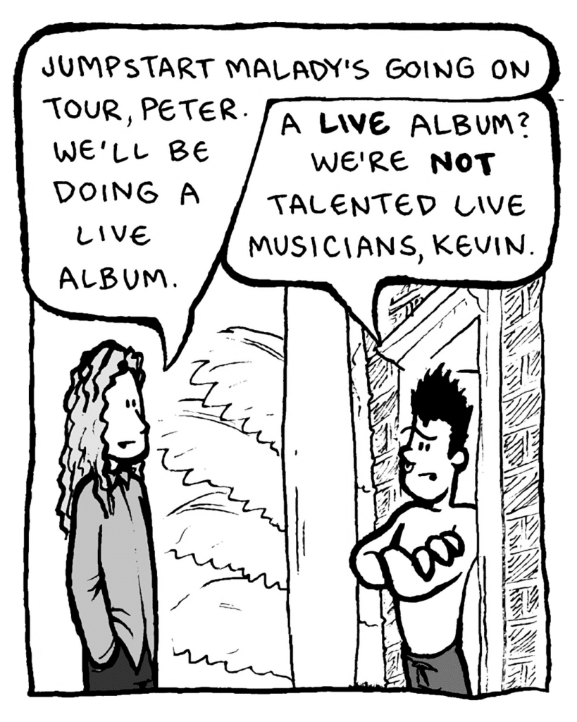 KEVIN EDO: Jumpstart Malady's going on tour, Peter. We'll be doing a live album.
PETER WELD: A LIVE album? We're not talented live musicians, Kevin.