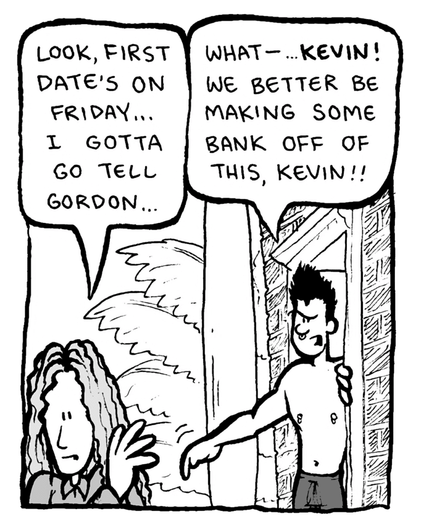 KEVIN EDO: Look, first date's on Friday.... I gotta go tell Gordon....
PETER WELD: What--... KEVIN! We better be making some bank off of this, Kevin!!