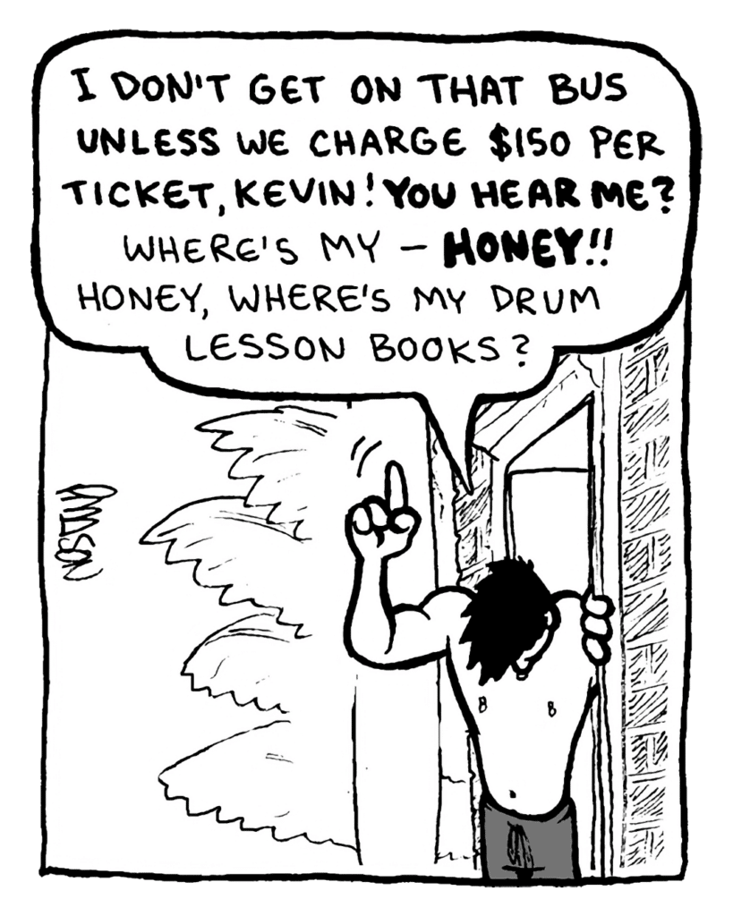 PETER WELD: I don't get on that bus unless we charge $150 per ticket, Kevin! You hear me? Where's my-- HONEY!! Honey, where's my drum lesson books?