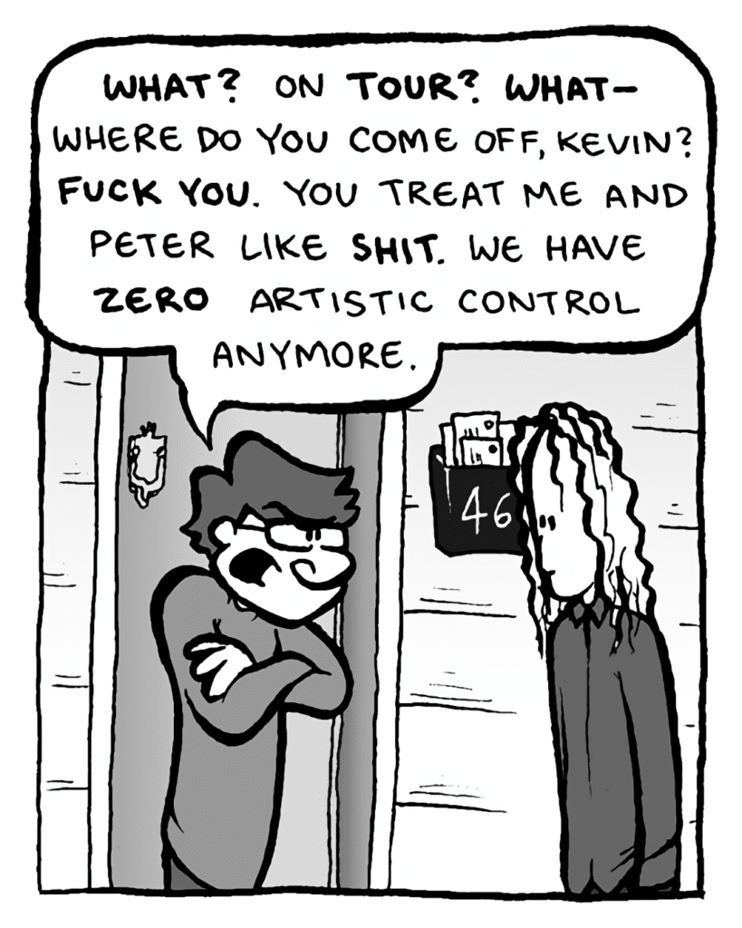 GORDON CRANWICK: What? On TOUR? What-- where do you come off, Kevin? Fuck you. You treat me and Peter like SHIT. We have ZERO artistic control anymore.