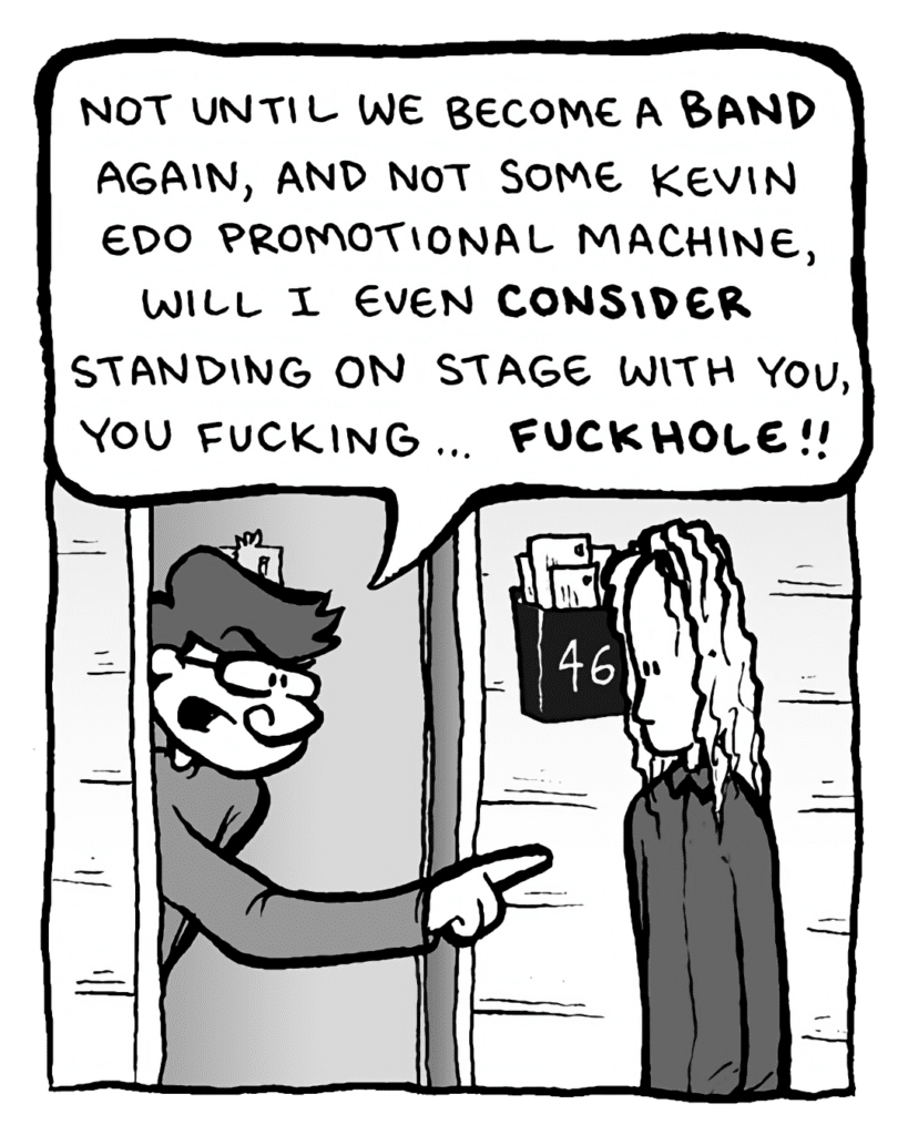 GORDON CRANWICK: Not until we become a BAND again, and not some Kevin Edo promotional machine, will I even CONSIDER standing on stage with you, you fucking... FUCKHOLE!!