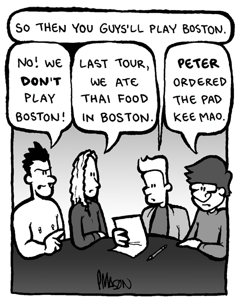 AGENT: So then you guys'll play Boston.
PETER WELD: No! We DON'T play Boston!
KEVIN EDO: Last tour, we ate Thai food in Boston.
GORDON CRANWICK: Peter ordered Pad Kee Mao.