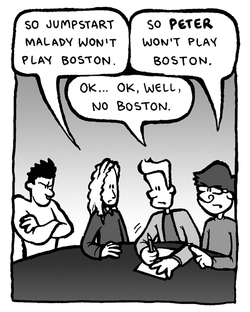 KEVIN EDO: So Jumpstart Malady won't play Boston.
GORDON CRANWICK: So Peter won't play Boston.
AGENT: OK... OK, well, no Boston.