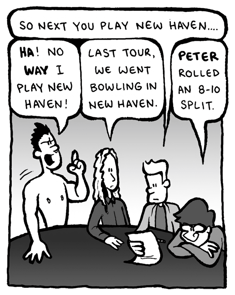 AGENT: So next is New Haven....
PETER WELD: HA! No WAY I play New Haven!
KEVIN EDO: Last tour, we went bowling in New Haven.
GORDON CRANWICK: Peter rolled an 8-10 split.