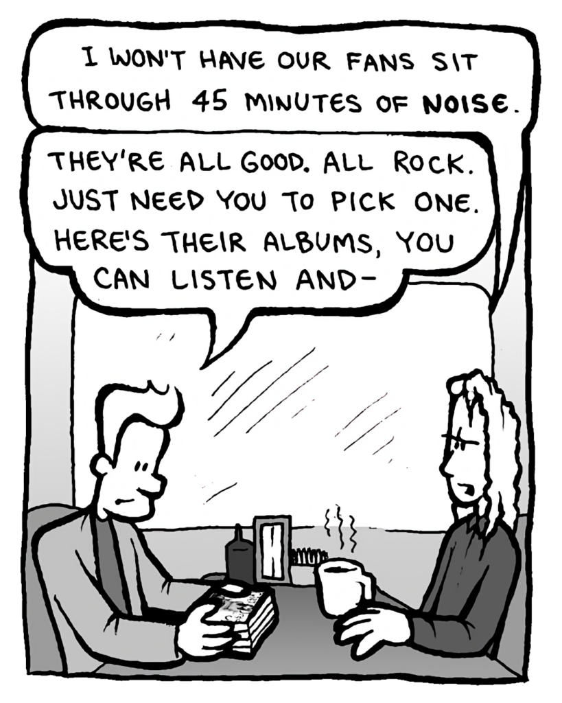 KEVIN EDO: I won't have our fans sit through 45 minutes of noise.
AGENT: They're all good. All rock. Just need you to pick one. Here's their albums, you can listen and--