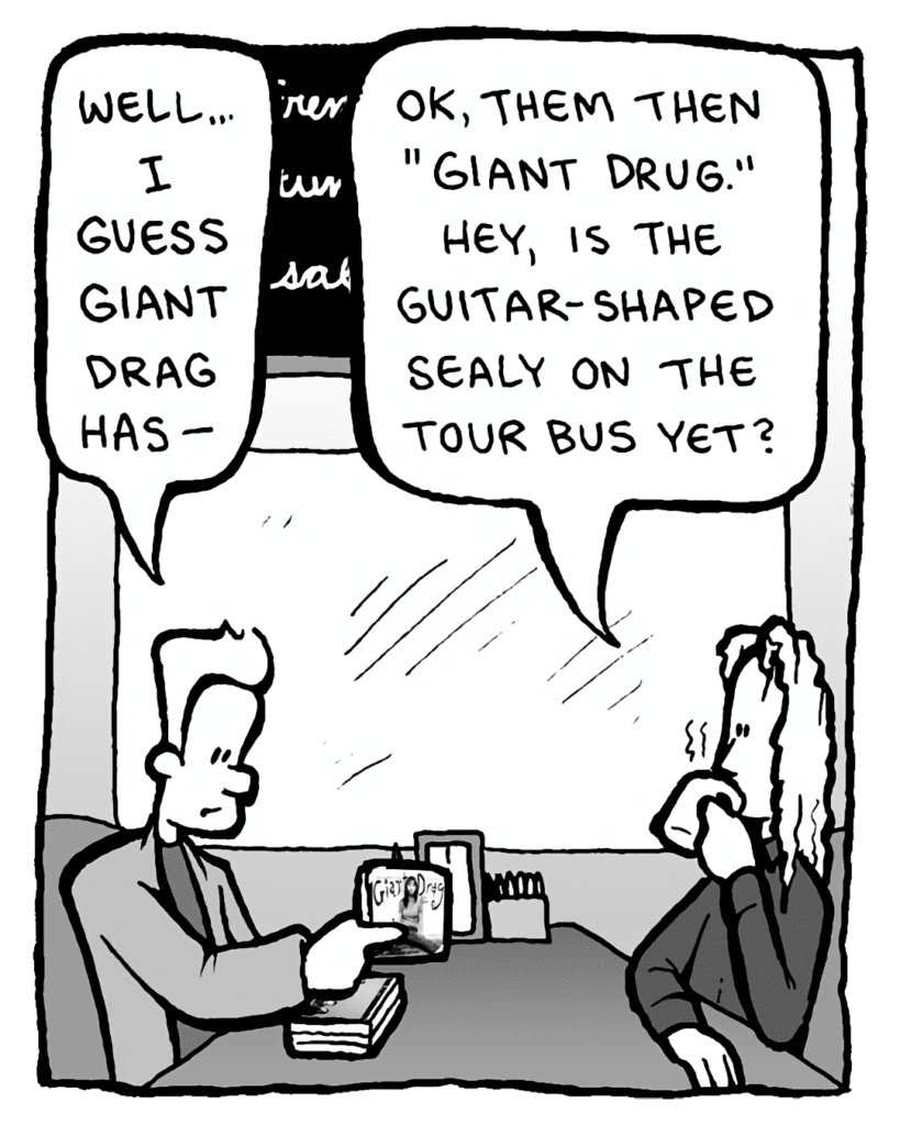 AGENT: Well... I guess Giant Drag has--
KEVIN EDO: OK, them then, "Giant Drug." Hey, is the guitar-shaped Sealy on the tour bus yet?