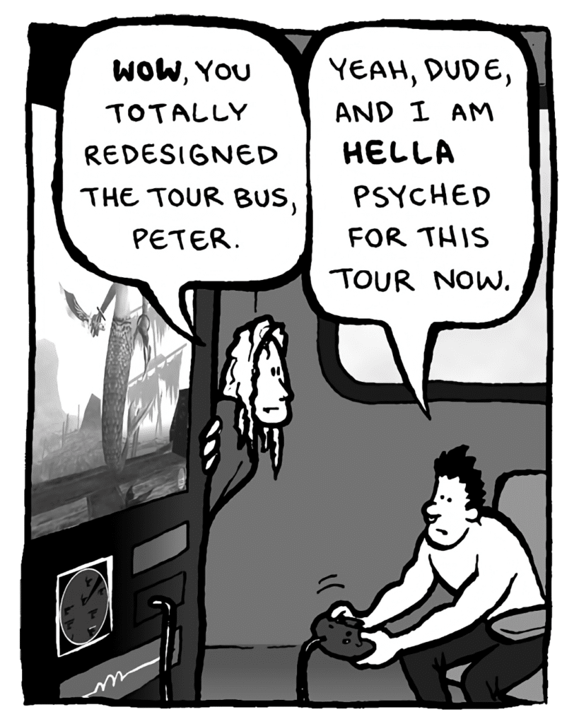 KEVIN EDO: Wow, you totally redesigned the tour bus, Peter.
PETER WELD: Yeah, dude, and I am HELLA psyched for this tour now.