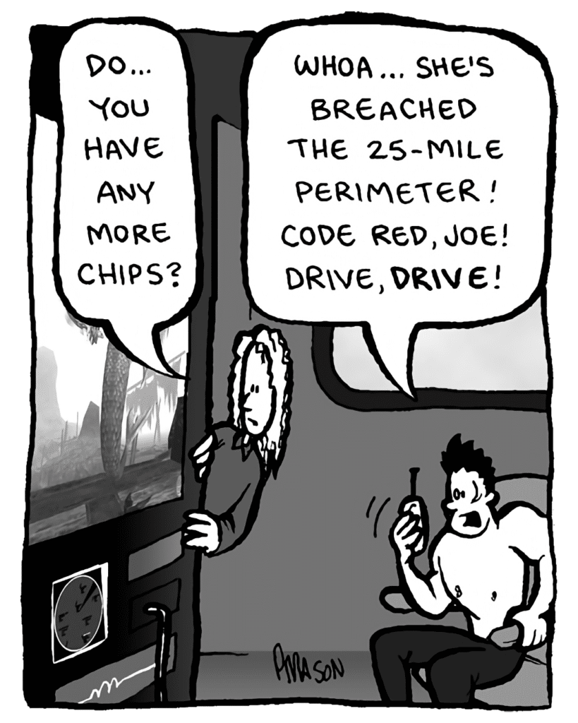 KEVIN EDO: Do... you have any more chips?
PETER WELD: Whoa... she's breached the 25-mile perimeter! Code red, Joe! Drive, drive!