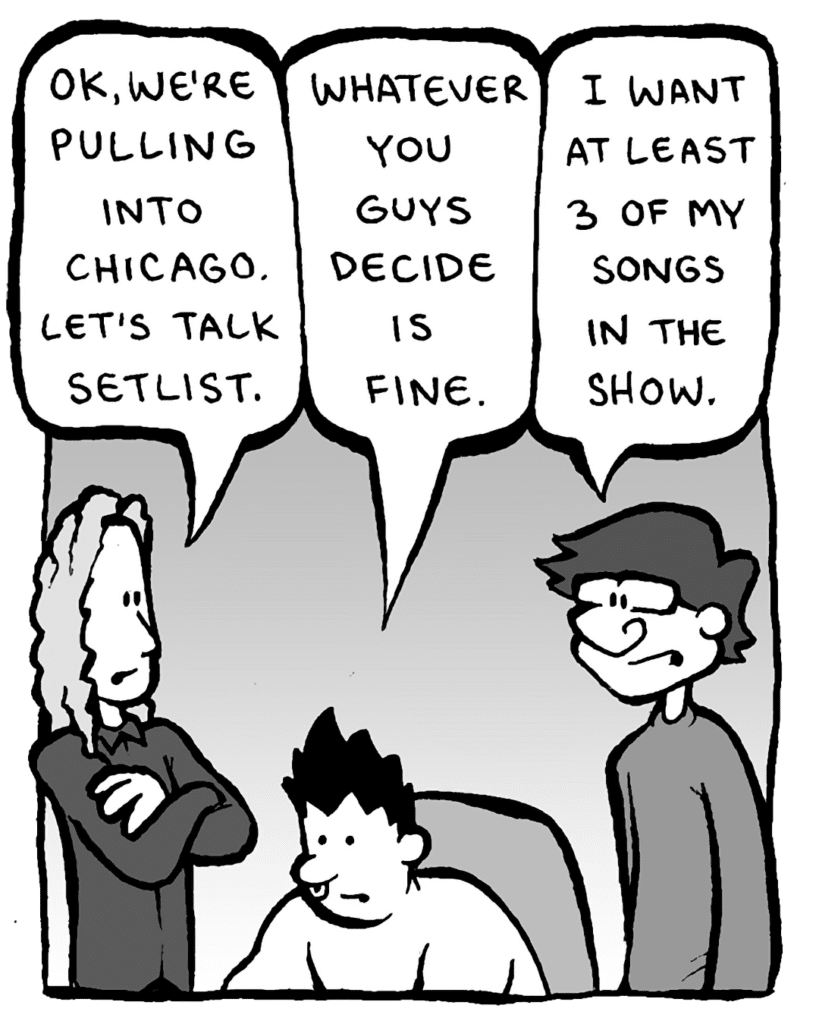 KEVIN EDO: OK, we're pulling into Chicago. Let's talk setlist.
PETER WELD: Whatever you guys decide is fine.
GORDON CRANWICK: I want at least 3 of my songs in the show.