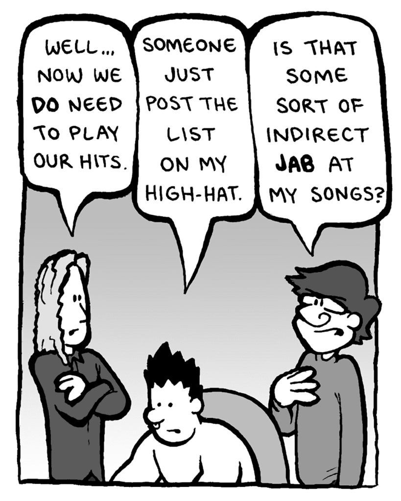 KEVIN EDO: Well... now we do need to play our hits.
PETER WELD: Someone just post the list on my high-hat.
GORDON CRANWICK: Is that some sort of indirect jab at my songs?