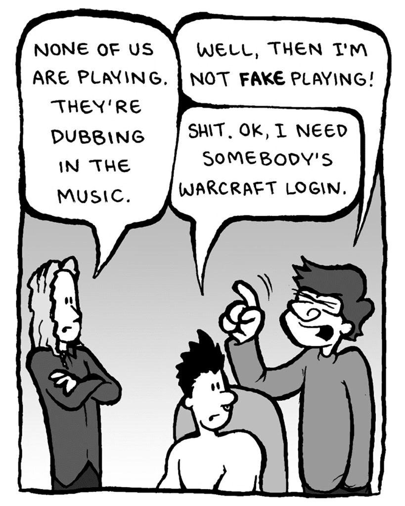 KEVIN EDO: None of us are playing. They're dubbing in the music.
GORDON CRANWICK: Well, then I'm not FAKE playing!
PETER WELD: Shit. OK, I need somebody's Warcraft login.