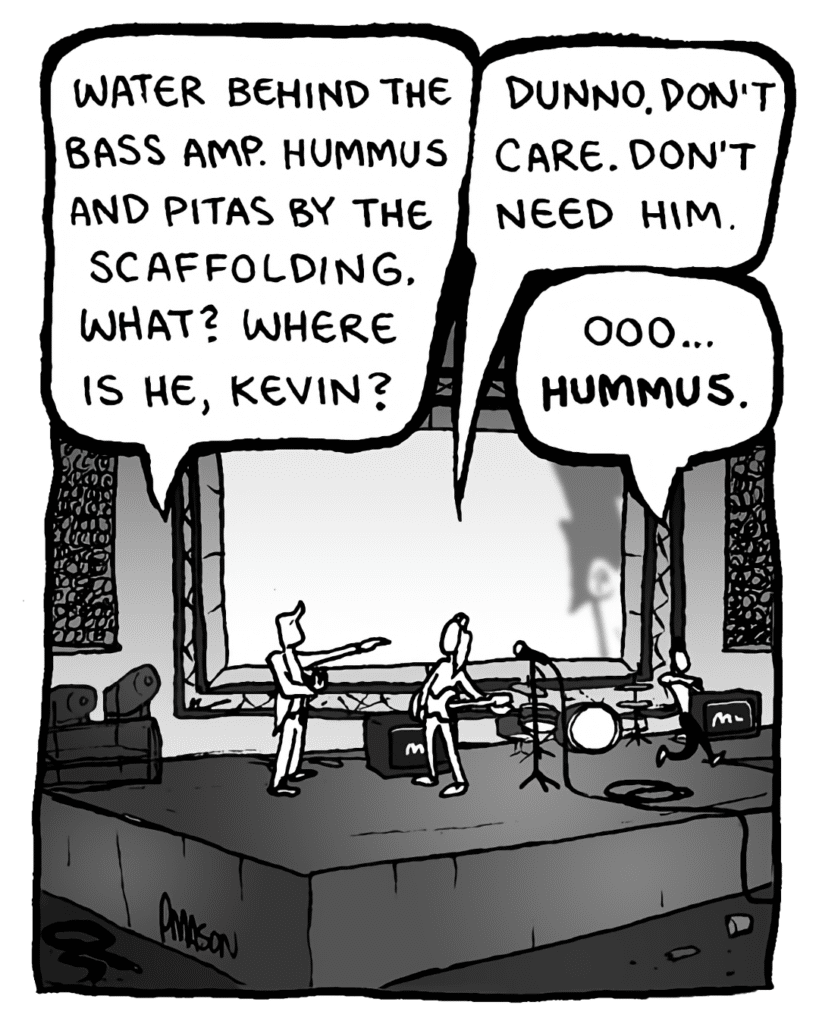 AGENT: Water behind the bass amp. Hummus and pitas by the scaffolding. What? Where is he, Kevin?
KEVIN EDO: Dunno. Don't care. Don't need him.
PETER WELD: Oooo, hummus....