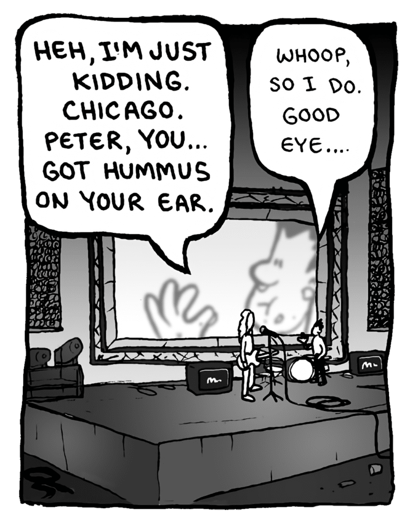 KEVIN EDO: HEH, I'M JUST KIDDING, CHICAGO. PETER, YOU... GOT HUMMUS ON YOUR EAR.
PETER WELD: Whoop, so I do. Good eye....