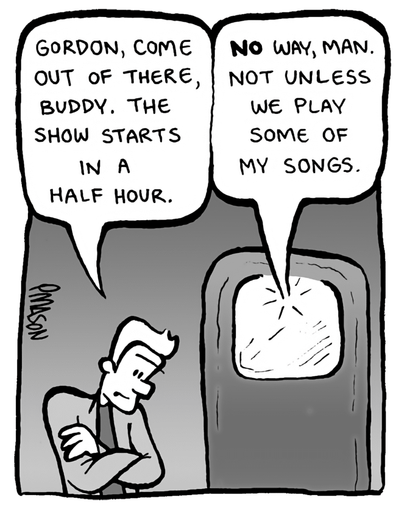AGENT: Gordon, come out of there, buddy. The show starts in a half hour.
GORDON CRANWICK: NO way, man. Not unless we play some of my songs.
