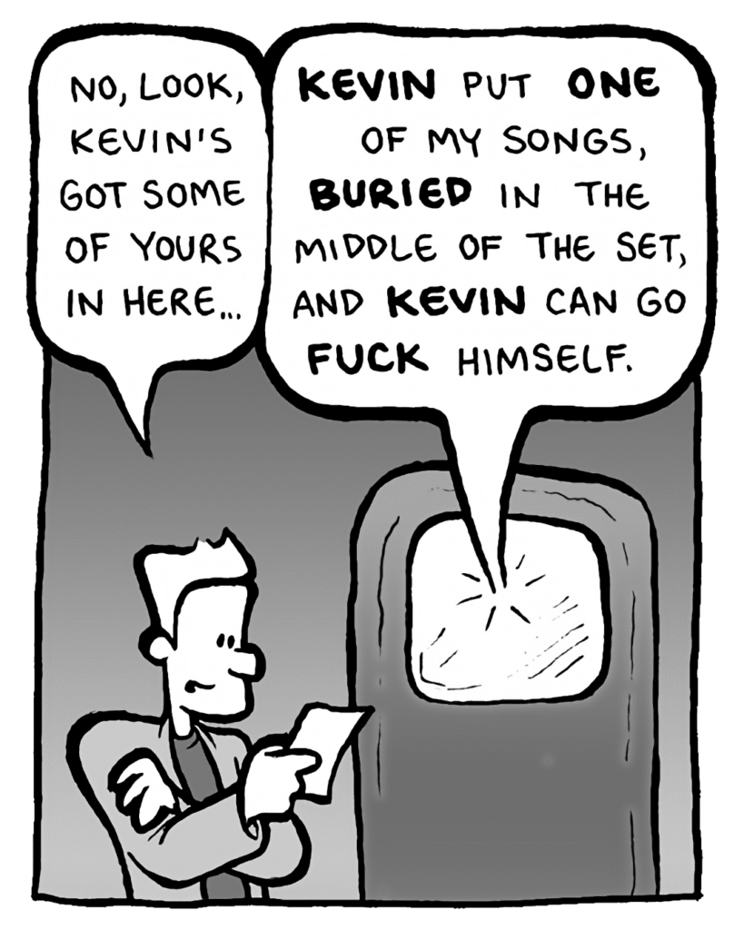 AGENT: No, look, Kevin's got some of yours in here...
GORDON CRANWICK: KEVIN put ONE of my songs, BURIED in the middle of the set, and KEVIN can go FUCK himself.
