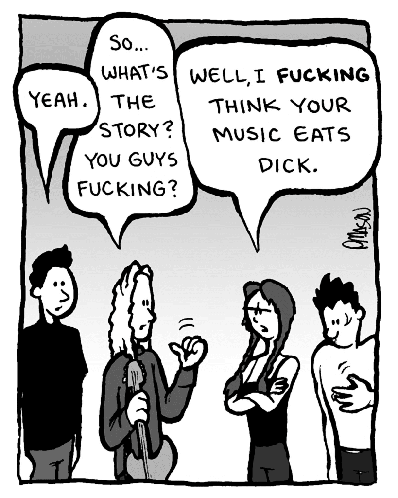 MICAH CALABRESE: Yeah.
KEVIN EDO: So... what's the story? You guys fucking?
ANNIE HARDY: Well, I FUCKING think your music eats dick.