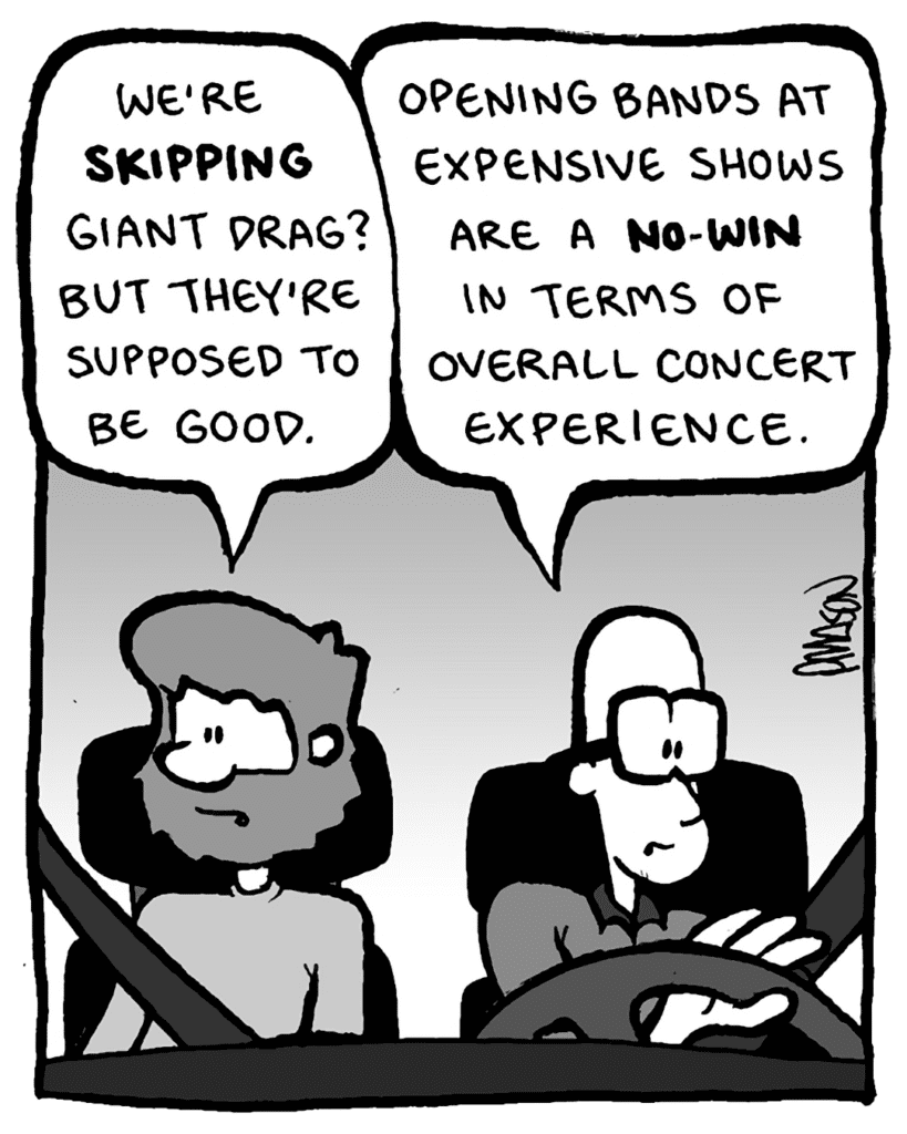 GREG: We're skipping Giant Drag? But they're supposed to be good.
BRETT: Opening bands at expensive shows are a no-win in terms of overall concert experience.