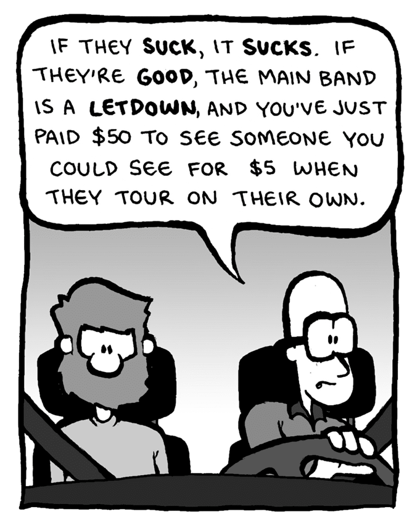 BRETT: If they suck, it sucks. If they're good, the main band is a letdown, and you've just paid $50 to see someone you could see for $5 when they tour on their own.