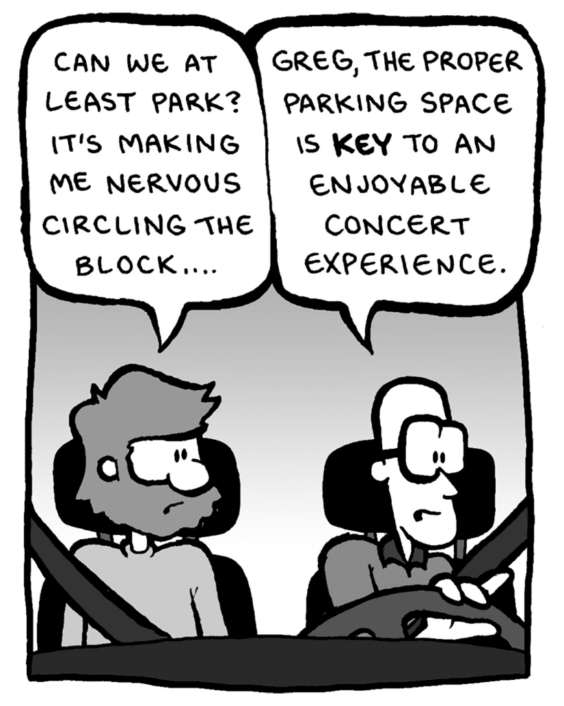GREG: Can we at least park? It's making me nervous circling the block....
BRETT: Greg, the proper parking space is KEY to an enjoyable concert experience.