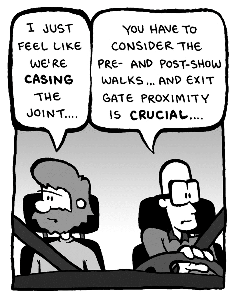GREG: I just feel like we're casing the joint....
BRETT: You have to consider the pre- and post-show walks... and exit gate proximity is CRUCIAL....