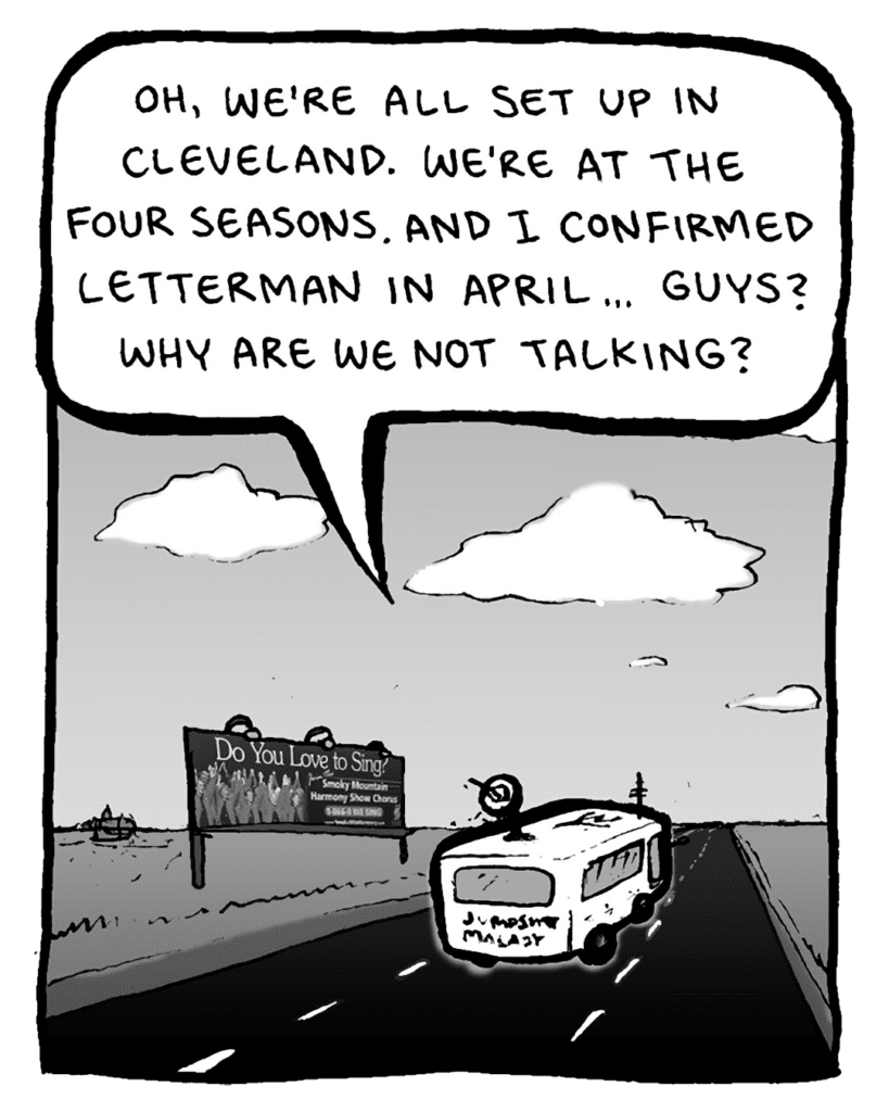 AGENT: Oh, we're all set up in Cleveland. We're at the Four Seasons. And I confirmed Letterman in April... Guys? Why are we not talking?