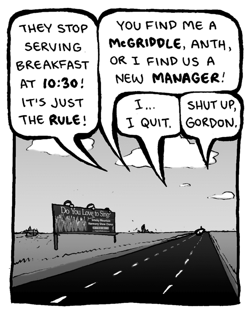 AGENT: They stop serving breakfast at 10:30! It's just the rule!
PETER WELD: You find me a McGriddle, Anth, or I fund us a new manager!
GORDON CRANWICK: I... I quit.
KEVIN EDO: Shut up, Gordon.