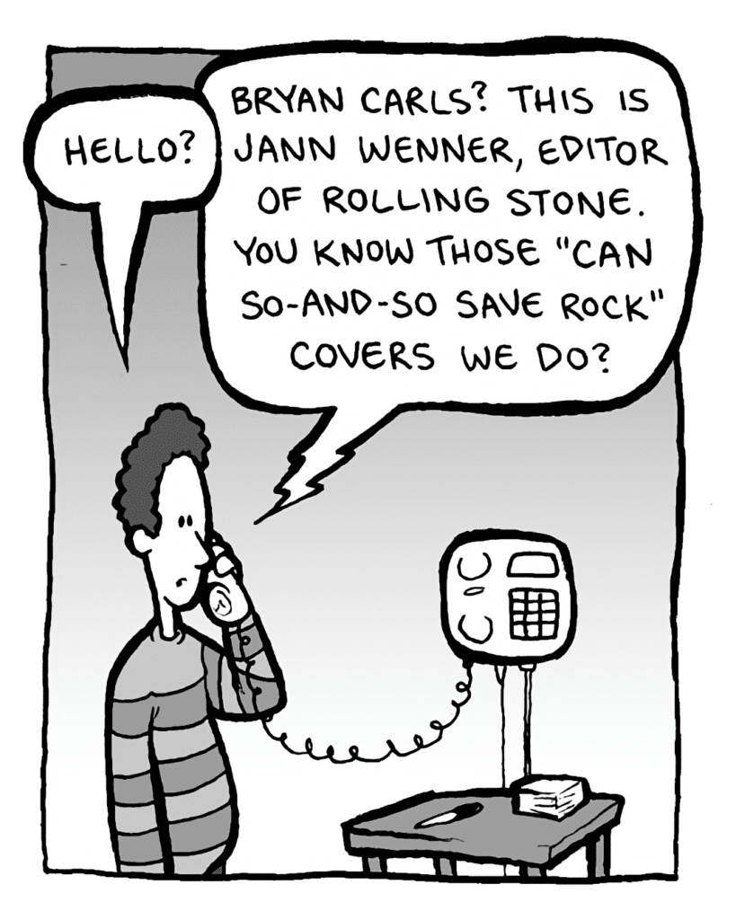 BRYAN CARLS: Hello?
JANN WENNER: Bryan Carls? This is Jann Wenner, editor of Rolling Stone. You know those "Can So-and-so Save Rock" covers we do?