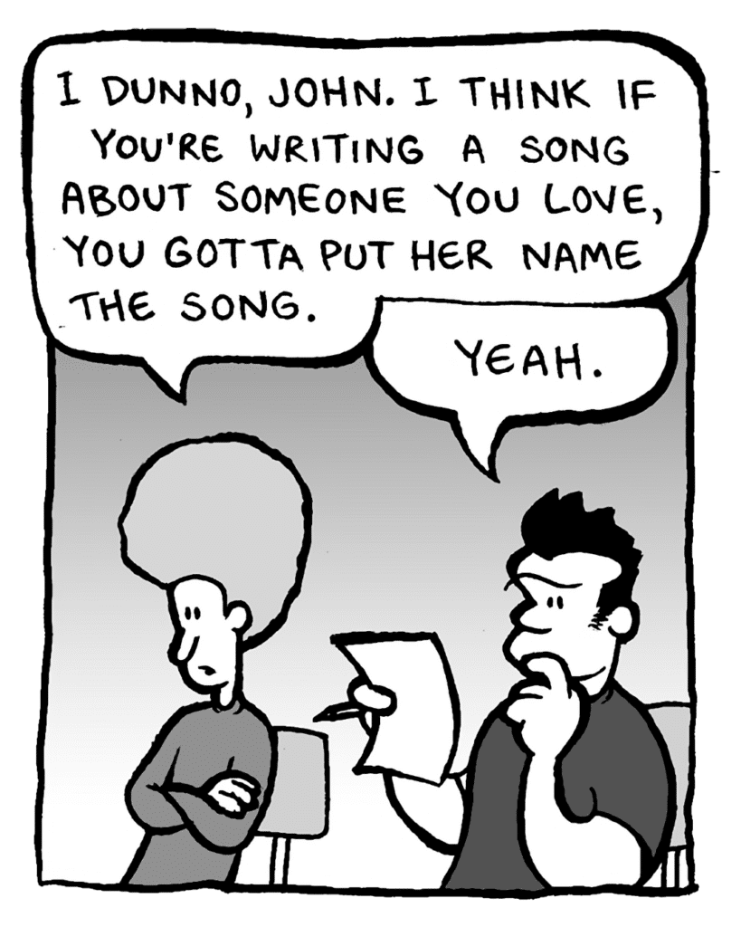 DAN: I dunno, John. I think if you're writing a song about someone you love, you gotta put her name in the song.
JOHN: Yeah.