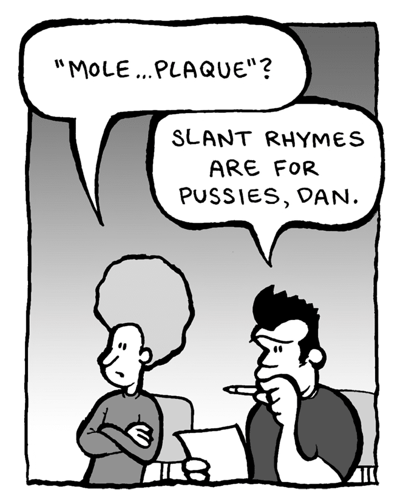 DAN: "Mole... plaque"?
JOHN: Slant rhymes are for pussies, Dan.
