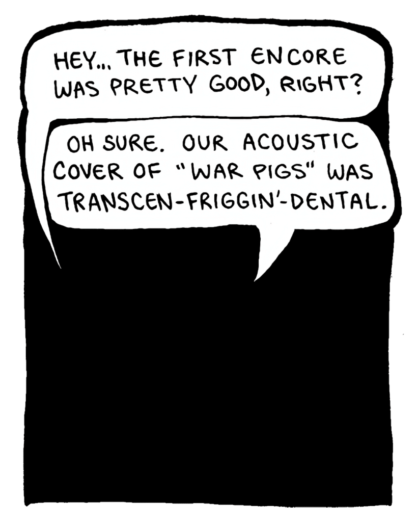 DAN: Hey... the first encore was pretty good, right?
JOHN: Oh sure. Our acoustic cover of "War Pigs" was transcen-friggin'-dental.