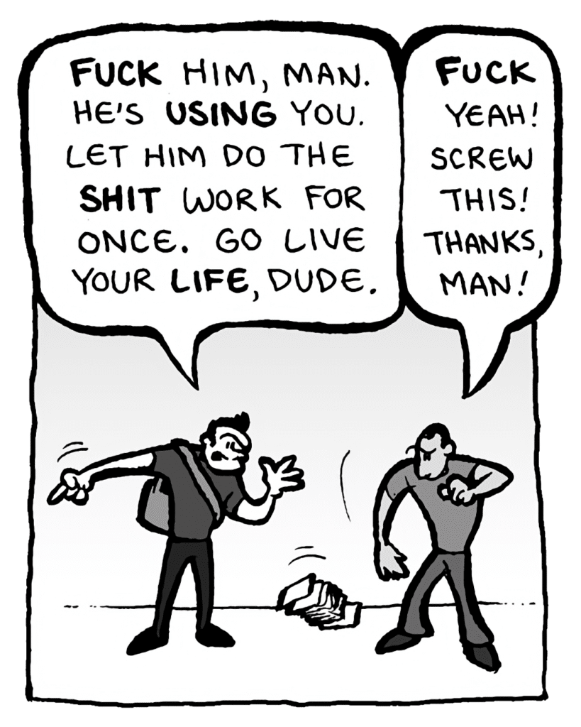 JOHN: FUCK him, man. He's USING you. Let him do the SHIT work for once. Go live your LIFE, dude.
MO: FUCK yeah! Screw this! Thanks, man!