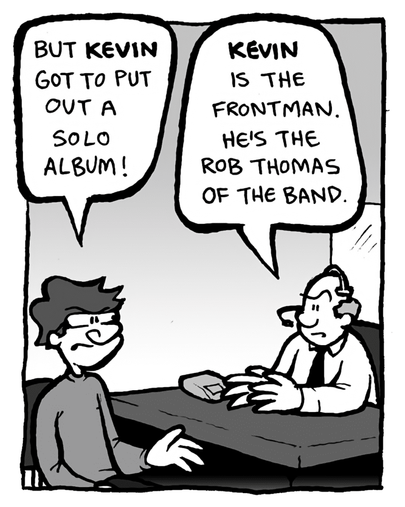 GORDON CRANWICK: But Kevin got to put out a solo album!
BART: Kevin is the frontman. He's the Rob Thomas of the band.