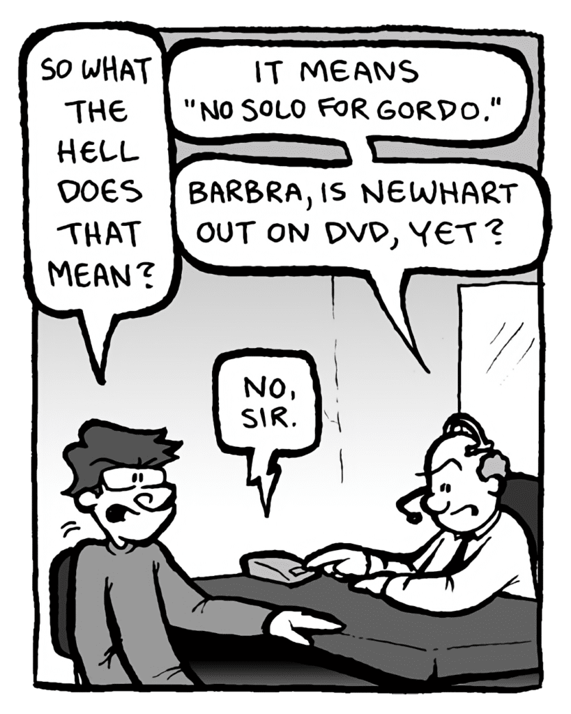GORDON CRANWICK: So what the hell does that mean?
BART: It means "no solo for Gordo." Barbra, is Newhart out on DVD yet?
BARBRA: No, sir.