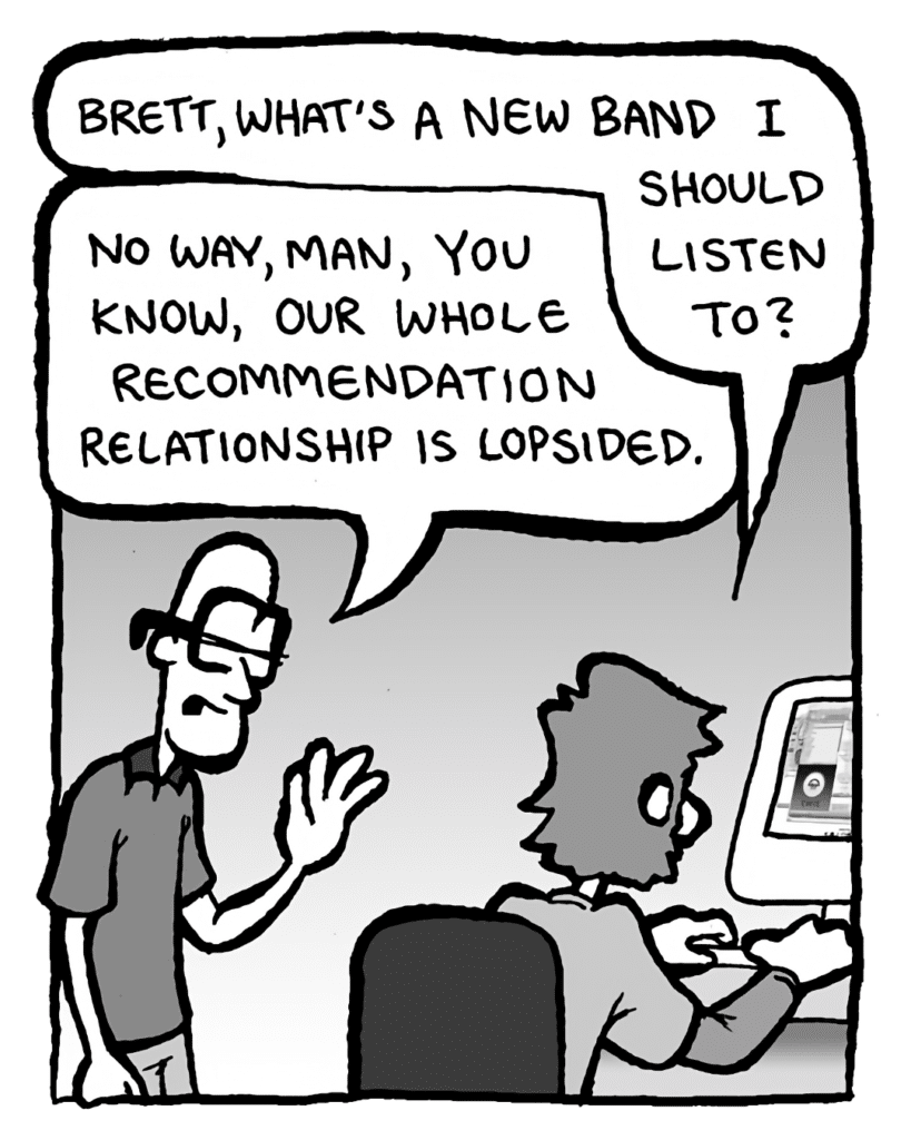 GREG: Brett, what's a new band I should listen to?
BRETT: No way, man, you know, our whole recommendation relationship is lopsided.