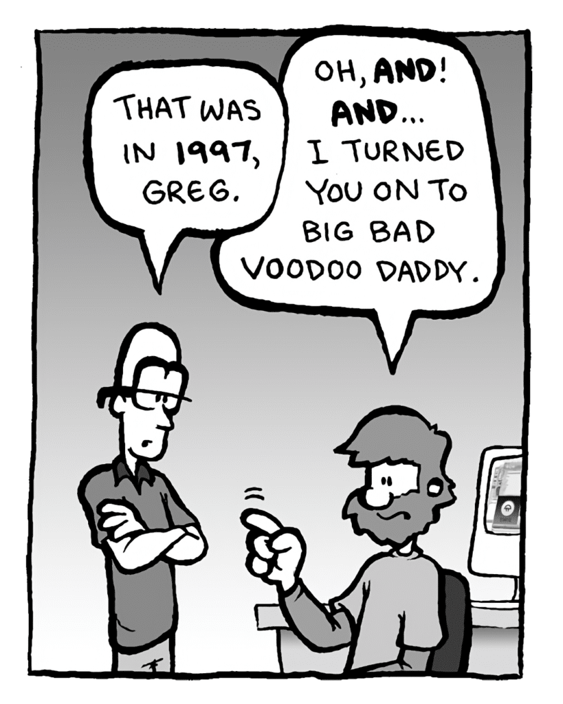 BRETT: That was in 1997, Greg.
GREG: Oh, AND! AND... I turned you on to Big Bad Voodoo Daddy.