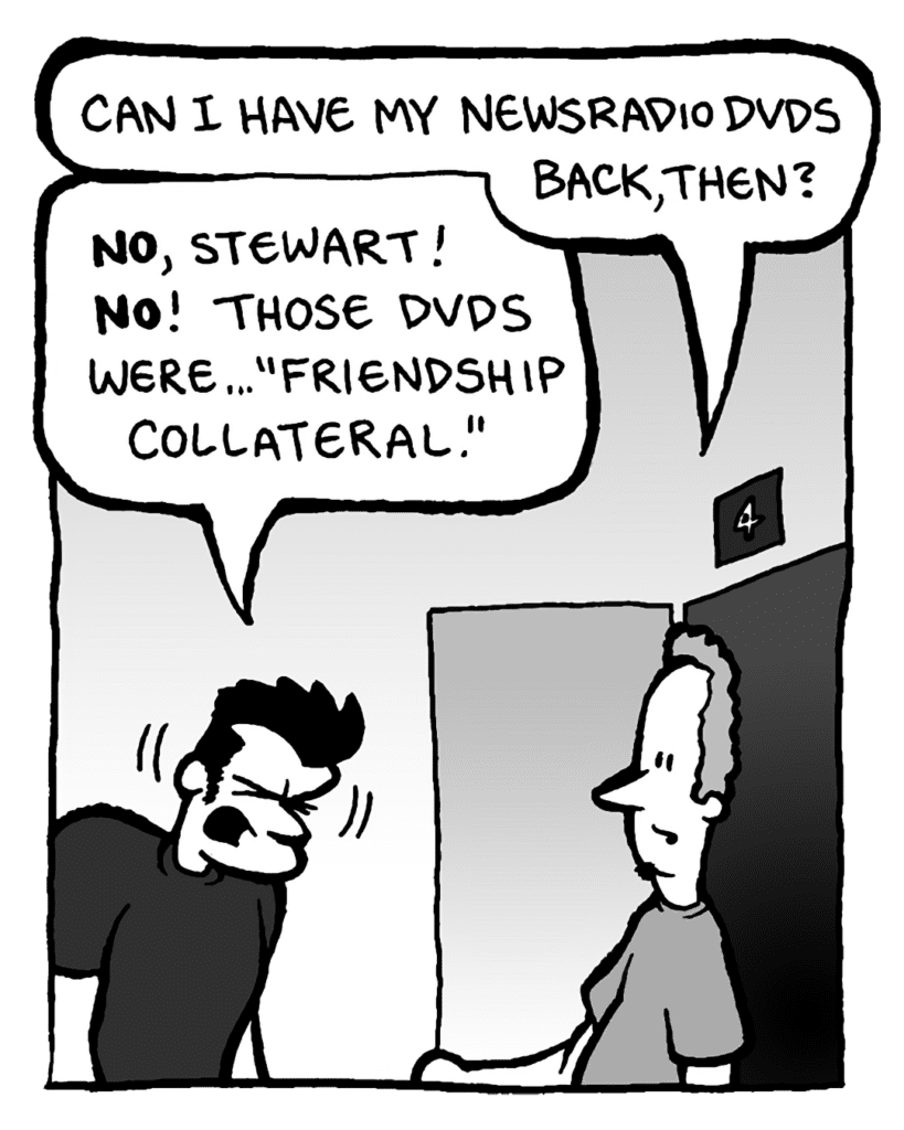 STEWART: Can I have my Newsradio DVDs back, then?
JOHN: No, Stewart! No! Those DVDs were... "friendship collateral."