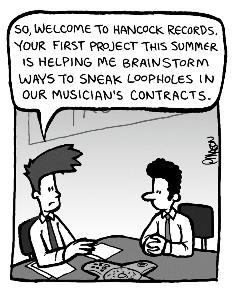 JOEL: So, welcome to Hancock Records. Your first project this summer is helping me brainstorm ways to sneak loopholes in our musician's contracts.